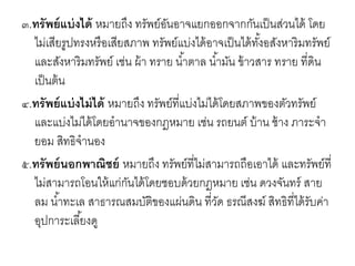 ๓.ทรัพย์แบ่งได้ หมายถึง ทรัพย์อันอาจแยกออกจากกันเป็นส่วนได้ โดย
ไม่เสียรูปทรงหรือเสียสภาพ ทรัพย์แบ่งได้อาจเป็นได้ทั้งอสังหาริมทรัพย์
และสังหาริมทรัพย์ เช่น ผ้า ทราย น้าตาล น้ามัน ข้าวสาร ทราย ที่ดิน
เป็นต้น
๔.ทรัพย์แบ่งไม่ได้ หมายถึง ทรัพย์ที่แบ่งไม่ได้โดยสภาพของตัวทรัพย์
และแบ่งไม่ได้โดยอานาจของกฎหมาย เช่น รถยนต์ บ้าน ช้าง ภาระจา
ยอม สิทธิจานอง
๕.ทรัพย์นอกพาณิชย์ หมายถึง ทรัพย์ที่ไม่สามารถถือเอาได้ และทรัพย์ที่
ไม่สามารถโอนให้แก่กันได้โดยชอบด้วยกฎหมาย เช่น ดวงจันทร์ สาย
ลม น้าทะเล สาธารณสมบัติของแผ่นดิน ที่วัด ธรณีสงฆ์ สิทธิที่ได้รับค่า
อุปการะเลี้ยงดู
 
