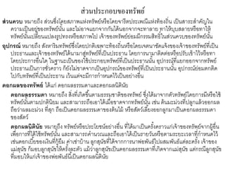 ส่วนประกอบของทรัพย์
ส่วนควบ หมายถึง ส่วนซึ่งโดยสภาพแห่งทรัพย์หรือโดยจารีตประเพณีแห่งท้องถิ่น เป็นสาระสาคัญใน
ความเป็นอยู่ของทรัพย์นั้น และไม่อาจแยกจากกันได้นอกจากจะทาลาย ทาให้บุบสลายหรือทาให้
ทรัพย์นั้นเปลี่ยนแปลงรูปทรงหรือสภาพไป เจ้าของทรัพย์ย่อมมีกรรมสิทธิ์ในส่วนควบของทรัพย์นั้น
อุปกรณ์ หมายถึง สังหาริมทรัพย์ซึ่งโดยปกติเฉพาะท้องถิ่นหรือโดยเจตนาชัดแจ้งของเจ้าของทรัพย์ที่เป็น
ประธานและเจ้าของทรัพย์ได้นามาสู่ทรัพย์ที่เป็นประธาน โดยการนามาติดต่อหรือปรับเข้าไว้หรือทา
โดยประการอื่นใด ในฐานะเป็นของใช้ประกอบทรัพย์ที่เป็นประธานนั้น อุปกรณ์ที่แยกออกจากทรัพย์
ประธานเป็นการชั่วคราว ก็ยังไม่ขาดจากเป็นอุปกรณ์ของทรัพย์ที่เป็นประธานนั้น อุปกรณ์ย่อมตกติด
ไปกับทรัพย์ที่เป็นประธาน เว้นแต่จะมีการกาหนดไว้เป็นอย่างอื่น
ดอกผลของทรัพย์ ได้แก่ ดอกผลธรรมดาและดอกผลนิตินัย
ดอกผลธรรมดา หมายถึง สิ่งที่เกิดขึ้นตามธรรมชาติของทรัพย์ ซึ่งได้มาจากตัวทรัพย์โดยการมีหรือใช้
ทรัพย์นั้นตามปกตินิยม และสามารถถือเอาได้เมื่อขาดจากทรัพย์นั้น เช่น ต้นมะม่วงที่ปลูกแล้วออกผล
ถือว่าผลมะม่วง ที่สุก ถือเป็นดอกผลธรรมดาของต้นไม้ หรือสัตว์เลี้ยงออกลูกมาเป็นดอกผลธรรมดา
ของสัตว์
ดอกผลนิตินัย หมายถึง ทรัพย์หรือประโยชน์อย่างอื่น ที่ได้มาเป็นครั้งคราวแก่เจ้าของทรัพย์จากผู้อื่น
เพื่อการที่ได้ใช้ทรัพย์นั้น และสามารถคานวณและถือเอาได้เป็นรายวันหรือตามระยะเวลาที่กาหนดไว้
เช่นดอกเบี้ยของเงินที่กู้ยืม ค่าเช่าบ้าน ลูกสุนัขที่ได้จากการนาพ่อพันธ์ไปผสมพันธ์แต่ละครั้ง เจ้าของ
แม่สุนัข ก็มอบลูกสุนัขให้ครั้งละตัว แม้ว่าลูกสุนัขเป็นดอกผลธรรมดาที่เกิดจากแม่สุนัข แต่กรณีลูกสุนัข
ที่มอบให้แก่เจ้าของพ่อพันธ์นี้เป็นดอกผลนิตินัย
 