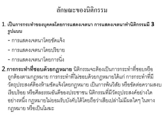 ลักษณะของนิติกรรม
1. เป็นการกระทาของบุคคลโดยการแสดงเจตนา การแสดงเจตนาทานิติกรรมมี 3
รูปแบบ
- การแสดงเจตนาโดยชัดแจ้ง
- การแสดงเจตนาโดยปริยาย
- การแสดงเจตนาโดยการนิ่ง
2.การกระทาที่ชอบด้วยกฎหมาย นิติกรรมจะต้องเป็นการกระทาที่ชอบหรือ
ถูกต้องตามกฎหมาย การกระทาที่ไม่ชอบด้วยกฎหมายได้แก่ การกระทาที่มี
วัตถุประสงค์ต้องห้ามชัดแจ้งโดยกฎหมาย เป็นการพ้นวิสัย หรือขัดต่อความสงบ
เรียบร้อย หรือศีลธรรมอันดีของประชาชน นิติกรรมที่มีวัตถุประสงค์อย่างใด
อย่างหนึ่ง กฎหมายไม่ยอมรับบังคับได้โดยถือว่าเสียเปล่าไม่มีผลใดๆ ในทาง
กฎหมาย หรือเป็นโมฆะ
 