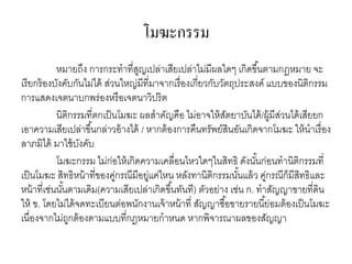 โมฆะกรรม
หมายถึง การกระทาที่สูญเปล่าเสียเปล่าไม่มีผลใดๆ เกิดขึ้นตามกฎหมาย จะ
เรียกร้องบังคับกันไม่ได้ ส่วนใหญ่มีที่มาจากเรื่องเกี่ยวกับวัตถุประสงค์ แบบของนิติกรรม
การแสดงเจตนาบกพร่องหรือเจตนาวิปริต
นิติกรรมที่ตกเป็นโมฆะ ผลสาคัญคือ ไม่อาจให้สัตยาบันได้/ผู้มีส่วนได้เสียยก
เอาความเสียเปล่าขึ้นกล่าวอ้างได้ / หากต้องการคืนทรัพย์สินอันเกิดจากโมฆะ ให้นาเรื่อง
ลาภมิได้ มาใช้บังคับ
โมฆะกรรม ไม่ก่อให้เกิดความเคลื่อนไหวใดๆในสิทธิ ดังนั้นก่อนทานิติกรรมที่
เป็นโมฆะ สิทธิหน้าที่ของคู่กรณีมีอยู่แค่ไหน หลังทานิติกรรมนั้นแล้ว คู่กรณีก็มีสิทธิและ
หน้าที่เช่นนั้นตามเดิม(ความเสียเปล่าเกิดขึ้นทันที) ตัวอย่าง เช่น ก. ทาสัญญาขายที่ดิน
ให้ ข. โดยไม่ได้จดทะเบียนต่อพนักงานเจ้าหน้าที่ สัญญาซื้อขายรายนี้ย่อมต้องเป็นโมฆะ
เนื่องจากไม่ถูกต้องตามแบบที่กฎหมายกาหนด หากพิจารณาผลของสัญญา
 