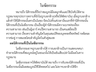 โมฆียกรรม
หมายถึง นิติกรรมที่ถือว่าสมบูรณ์มีผลผูกพันและใช้บังคับได้ตาม
กฎหมายทุกประการตราบที่ยังไม่ถูกบอกล้าง(หรือให้สัตยาบัน) เมื่อถูกบอกล้าง
แล้วทาให้นิติกรรมนั้นตกเป็นโมฆะ ย้อนไปตั้งแต่เวลาเริ่มแรกที่ทานิติกรรมนั้น
นิติกรรมที่เป็นโมฆียกรรม เป็นเรื่องผู้ทานิติกรรมมีความบกพร่องเรื่อง
ความสามารถ เช่นเป็นผู้เยาว์ คนไร้ความสามารถ เป็นคนเสมือนไร้
ความสามารถ เรื่องความสาคัญผิดในคุณสมบัติของบุคคลหรือทรัพย์ กลฉ้อฉล
การข่มขู่ การสมรสโดยสาคัญผิดในตัวคู่สมรส
ผลนิติกรรมที่เป็นโมฆียกรรม
โมฆียกรรมอาจถูกบอกล้างได้ การบอกล้างเป็นการแสดงเจตนา
ทาลายนิติกรรมที่สมบูรณ์อยู่ในขณะนั้นให้เป็นอันเสียเปล่าไม่มีผลในทาง
กฎหมาย
โมฆียกรรมอาจให้สัตยาบันได้ หมายถึง การรับรองนิติกรรมที่เป็น
โมฆียกรรมนั้นมีผลสมบูรณ์ใช้ได้ตลอดไป และไม่อาจบอกล้างได้อีก
 