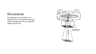 Коллиматор
Коллиматор нь өвчтөнийн тунг
бууруулж эд эсэд нөлөөлөх рентген
туяаг хязгаарладаг. Энэ нь дүрсийн
чанарт нөлөөлдөг.
 