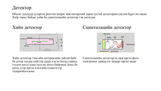 Детектор
Обьект дундуур суларсан рентген цацраг явж өнгөрсний дараа тусгай детекторын систем бүртгэнэ авдаг.
Хоёр төрөл байдаг хийн ба сцинтилацийн детектор гэж ангилдаг.
Хийн детектор
Хийн детектор 1мм-ийн интервалийн зайтай байх
ба дотор талдаа хийгээр дүүргэгдсэн битүү саванд
голдон анод гадна талд нь катод байрлана.Анод ба
катод дээр ирсэн цэнэгийн хэмжээгээр
тодорхойлогдоно.
Сцинтилацийн детектор
Сцинтилацийн детектор нь орж ирсэн фото
электроныг үржүүлэх замаар гарган авдаг
 