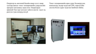 Оператор нь өвчтөний биеийн ямар хэсэгт ямар
тунгаар авахыг тоног төхөөрөмжийн удирдлагийн
програм хангамжид зааж өгнө. Операторын
өрөөний 5мм хар тунгалаг хийсэн шилэн хаалт нь
рентген туяа нэвтрүүлэхгүй
Тоног төхөөрөмжийн өрөө зураг боловсруулах
компьютер, өндөр чадалтай UPS, хөргөлтийн
систем болон зураг хадаглах hardware байна.
 