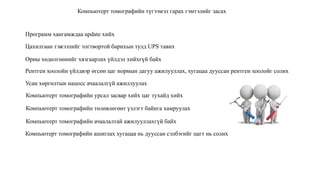 Компьютерт томографийн түгээмэл гарах гэмтэлийг засах
Программ хангамждаа update хийх
Цахилгаан тэжээлийг тогтвортой барихын тулд UPS тавих
Орны хөдөлгөөнийг хязгаарлах үйлдэл хийхгүй байх
Рентген хоолойн үйлдвэр өгсөн цаг нормын дагуу ажилууллах, хугацаа дууссан рентген хоолойг солих
Усан хөргөлтын нацосс ачаалалгүй ажиллуулах
Компьютерт томографийн урсал засвар хийх цаг тухайд хийх
Компьютерт томографийн төлөвлөгөөт үзлэгт байнга хамруулах
Компьютерт томографийн ачаалалтай ажилууллахгүй байх
Компьютерт томографийн ашиглах хугацаа нь дууссан сэлбэгийг цагт нь солих
 