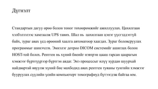 Дүгнэлт
Стандартын дагуу өрөө болон тоног төхөөрөмжийг ажиллуулах. Цахилгаан
хэлбэлзэлээс хамгаалж UPS тавих. Шал нь цахилгаан цэнэг үүсгэддэггүй
байх, зураг авах үед өрөөний хаалга автоматоор хаагдах. Зураг боловсруулах
программыг шинэчлэх. Эмнэлэг дотроо DICOM системийг ашиглах болон
HOST-той болох. Рентген нь хүний биеийг нэвтрэн цааш гарсан цацрагын
хэмжээг бүртгүүрээр бүртгэн авдаг. Энэ процессыг илүү хурдан шуурхай
найдвартай явуулж хүний бие махбодид авах рентген туяаны тунгийн хэмжээг
бууруулах сүүлийн үеийн компьютерт томографиуд бүтээгдэж байгаа юм.
 