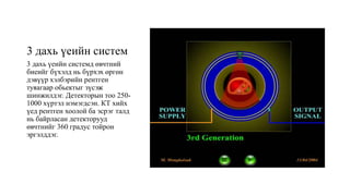 3 дахь үеийн систем
3 дахь үеийн системд өвчтний
биеийг бүхэлд нь бүрхэх өргөн
дэвүүр хэлбэрийн рентген
туяагаар обьектыг зүсэж
шинжилдэг. Детекторын тоо 250-
1000 хүртэл нэмэгдсэн. КТ хийх
үед рентген хоолой ба эсрэг талд
нь байрласан детекторууд
өвчтнийг 360 градус тойрон
эргэлддэг.
 