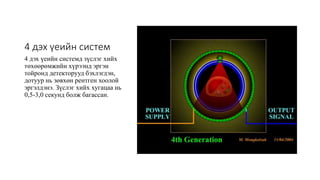 4 дэх үеийн систем
4 дэх үеийн системд зүслэг хийх
төхөөрөмжийн хүрээнд эргэн
тойронд детекторууд бэхлэгдэн,
дотуур нь зөвхөн рентген хоолой
эргэлдэнэ. Зүслэг хийх хугацаа нь
0,5-3,0 секунд болж багассан.
 
