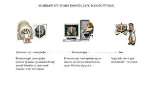 Компьютерт томографи Компьютерт Эмч
Компьютерт томографи
рентен туяаны тусламжтайгаар
хүний биеийн эд эрхтэний
Аналог мэдээлэл авдаг.
Компьютерт томографи ирсэн
аналог мэдээлэл тоон болгон
зураг болгон үзүүлдэг
Зурагийг эмч харж
оношигийг тогтоодог
КОМПЬЮТЕРТ ТОМОГРАФИЙН ДҮРС БОЛОВСРУУЛАХ
 