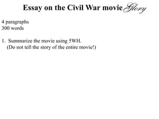 Essay on the Civil War movie
4 paragraphs
300 words
1. Summarize the movie using 5WH.
(Do not tell the story of the entire movie!)
2. There were many conflicts in this movie. Choose one. Who were the
people involved in the conflict? Describe the conflict. How did the
conflict resolve?
3. Which part of the movie was most memorable to you? Describe that
scene.
4. Would you recommend this movie? Why or why not?
 