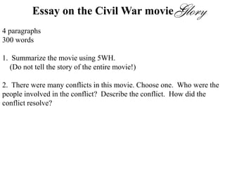Essay on the Civil War movie
4 paragraphs
300 words
1. Summarize the movie using 5WH.
(Do not tell the story of the entire movie!)
2. There were many conflicts in this movie. Choose one. Who were the
people involved in the conflict? Describe the conflict. How did the
conflict resolve?
3. Which part of the movie was most memorable to you? Describe that
scene.
4. Would you recommend this movie? Why or why not?
 
