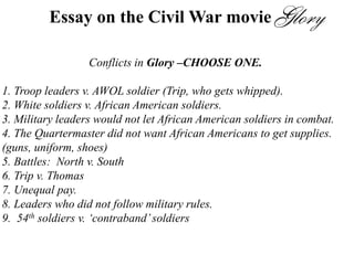 Essay on the Civil War movie
Conflicts in Glory –CHOOSE ONE.
1. Troop leaders v. AWOL soldier (Trip, who gets whipped).
2. White soldiers v. African American soldiers.
3. Military leaders would not let African American soldiers in combat.
4. The Quartermaster did not want African Americans to get supplies.
(guns, uniform, shoes)
5. Battles: North v. South
6. Trip v. Thomas
7. Unequal pay.
8. Leaders who did not follow military rules.
9. 54th soldiers v. ‘contraband’soldiers
 