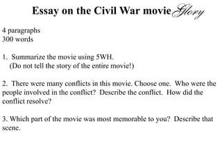 Essay on the Civil War movie
4 paragraphs
300 words
1. Summarize the movie using 5WH.
(Do not tell the story of the entire movie!)
2. There were many conflicts in this movie. Choose one. Who were the
people involved in the conflict? Describe the conflict. How did the
conflict resolve?
3. Which part of the movie was most memorable to you? Describe that
scene.
4. Would you recommend this movie? Why or why not?
 