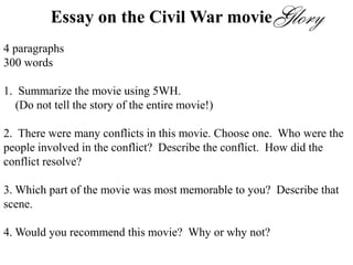 Essay on the Civil War movie
4 paragraphs
300 words
1. Summarize the movie using 5WH.
(Do not tell the story of the entire movie!)
2. There were many conflicts in this movie. Choose one. Who were the
people involved in the conflict? Describe the conflict. How did the
conflict resolve?
3. Which part of the movie was most memorable to you? Describe that
scene.
4. Would you recommend this movie? Why or why not?
 