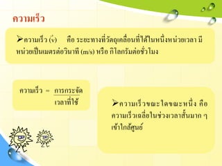 ความเร็ว
ความเร็ว (v) คือ ระยะทางที่วัตถุเคลื่อนที่ได้ในหนึ่งหน่วยเวลา มี
หน่วยเป็นเมตรต่อวินาที (m/s) หรือ กิโลกรัมต่อชั่วโมง
ความเร็ว = การกระจัด
เวลาที่ใช้ ความเร็วขณะใดขณะหนึ่ง คือ
ความเร็วเฉลี่ยในช่วงเวลาสั้นมาก ๆ
เข้าใกล้ศูนย์
 