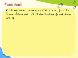 ตัวอย่างโจทย์
3. ในการแข่งขันมาราธอนระยะทาง 42.195 กิโลเมตร ผู้ชนะใช้เวลา
ทั้งหมด 2 ชั่วโมง 6 นาที 12 วินาที อัตราเร็วเฉลี่ยของผู้ชนะเป็นกี่เมตร
ต่อวินาที
 