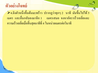 ตัวอย่างโจทย์
4.ลิงตัวหนึ่งขึ้นต้นมะพร้าว ปรากฏว่าทุกๆ 2 นาที มันขึ้นไปได้ 5
เมตร และลื่นกลับลงมาอีก 1 เมตรเสมอ จงหาอัตราเร็วเฉลี่ยและ
ความเร็วเฉลี่ยเมื่อสิ้นสุดนาทีที่ 4 ในหน่วยเมตรต่อวินาที
 