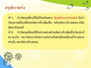 สรุปความเร่ง
1. ถ้าวัตถุเคลื่อนที่ไม่เป็นเส้นตรง วัตถุมีความเร่งเสมอ ไม่ว่า
วัตถุจะเคลื่อนที่ด้วยอัตราเร็วเพิ่มขึ้น หรืออัตราเร็วลดลง หรือ
อัตราเร็งคงที่
2. ถ้าวัตถุเคลื่อนที่เป็นทางตรงด้วยอัตราเร็วเพิ่มขึ้นวัตถุจะมี
ความเร่ง และวัตถุจะเกิดความหน่วงก็ต่อเมื่อเคลื่อนที่ทางตรง
เท่านั้น และอัตราเร็วลดลง
 