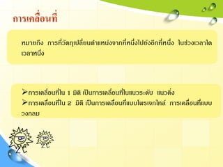 การเคลื่อนที่
หมายถึง การที่วัตถุเปลี่ยนตาแหน่งจากที่หนึ่งไปยังอีกที่หนึ่ง ในช่วงเวลาใด
เวลาหนึ่ง
การเคลื่อนที่ใน 1 มิติ เป็นการเคลื่อนที่ในแนวระดับ แนวดิ่ง
การเคลื่อนที่ใน 2 มิติ เป็นการเคลื่อนที่แบบโพรเจกไทล์ การเคลื่อนที่แบบ
วงกลม
 