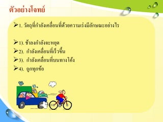 ตัวอย่างโจทย์
1. วัตถุที่กาลังเคลื่อนที่ด้วยความเร่งมีลักษณะอย่างไร
1). ช้าลงกาลังจะหยุด
2). กาลังเคลื่อนที่เร็วขึ้น
3). กาลังเคลื่อนที่บนทางโค้ง
4). ถูกทุกข้อ
 