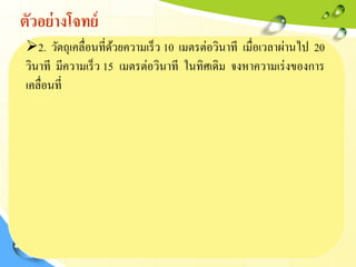 ตัวอย่างโจทย์
2. วัตถุเคลื่อนที่ด้วยความเร็ว 10 เมตรต่อวินาที เมื่อเวลาผ่านไป 20
วินาที มีความเร็ว 15 เมตรต่อวินาที ในทิศเดิม จงหาความเร่งของการ
เคลื่อนที่
 