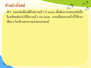 ตัวอย่างโจทย์
3. รถยนต์เคลื่อนที่ด้วยความเร็ว 72 km/hr เมื่อต้องการแซงรถคันอื่น
จึงเหยียบคันเร่งให้มีความเร็ว 126 km/hr การเปลี่ยนความเร็วนี้ใช้เวลา
เพียง 4 วินาที จงหาความเร่งของรถยนต์
 