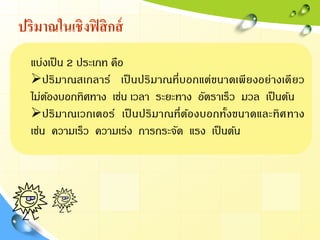 ปริมาณในเชิงฟิสิกส์
แบ่งเป็น 2 ประเภท คือ
ปริมาณสเกลาร์ เป็ นปริมาณที่บอกแต่ขนาดเพียงอย่างเดียว
ไม่ต้องบอกทิศทาง เช่น เวลา ระยะทาง อัตราเร็ว มวล เป็นต้น
ปริมาณเวกเตอร์ เป็ นปริมาณที่ต้องบอกทั้งขนาดและทิศทาง
เช่น ความเร็ว ความเร่ง การกระจัด แรง เป็นต้น
 