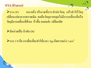 แรง (Force)
แรง (F) หมายถึง ปริมาณที่กระทาต่อวัตถุ แล้วทาให้วัตถุ
เปลี่ยนแปลงจากสภาพเดิม ผลคือวัตถุอาจหยุดไม่มีการเคลื่อนที่หรือ
วัตถุมีการเคลื่อนที่ช้าลง เร็วขึ้น ถอยหลัง เปลี่ยนทิศ
มีหน่วยเป็น นิวตัน (N)
แรง 1 N คือ แรงที่จะที่จะทาให้มวล 1 kg เกิดความเร่ง 1 m/s2
 