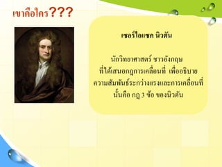 เขาคือใคร???
เซอร์ไอแซค นิวตัน
นักวิทยาศาสตร์ ชาวอังกฤษ
ที่ได้เสนอกฎการเคลื่อนที่ เพื่ออธิบาย
ความสัมพันธ์ระกว่างแรงและการเคลื่อนที่
นั้นคือ กฎ 3 ข้อ ของนิวตัน
 