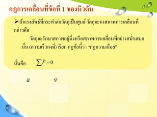 กฎการเคลื่อนที่ข้อที่ 1 ของนิวตัน
ถ้าแรงลัพธ์ที่กระทาต่อวัตถุเป็นศูนย์วัตถุจะคงสภาพการเคลื่อนที่
กล่าวคือ
วัตถุจะรักษาสภาพอยู่นิ่งหรือสภาพการเคลื่อนที่อย่างสม่าเสมอ
นั้น (ความเร็วคงที่) เรียก กฎข้อนี้ว่า “กฎความเฉื่อย”
นั้นคือ 0F

a

v

 