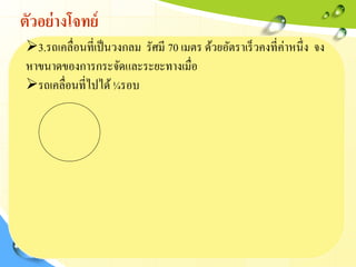 ตัวอย่างโจทย์
3.รถเคลื่อนที่เป็นวงกลม รัศมี 70 เมตร ด้วยอัตราเร็วคงที่ค่าหนึ่ง จง
หาขนาดของการกระจัดและระยะทางเมื่อ
รถเคลื่อนที่ไปได้¼รอบ
 