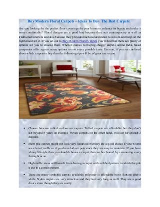 Buy Modern Floral Carpets – Ideas To Buy The Best Carpets
Are you looking for the perfect floor coverings for your home to enhance its beauty and make it
more comfortable? Floral designs are a good buy because they suit contemporary as well as
traditional interiors and also because they provide much needed detail to a room and help set the
right mood for it. If you set out to Buy Modern Floral Carpets you’ll find that there are plenty of
options for you to choose from. When it comes to buying shaggy carpets online India based
companies offer a great many options to suit every possible taste. Even so, if you are confused
about which carpets to buy then the following tips will be of great use to you:
• Choose between tufted and woven carpets. Tufted carpets are affordable but they don’t
last beyond 5 years on average. Woven carpets, on the other hand, will last for at least 3
decades.
• Short pile carpets might not look very luxurious but they are a good choice if your rooms
see a lot of traffic or if you have kids or pets since they are easy to maintain. If you have
a busy lifestyle then you should choose a carpet that can be cleaned by vacuuming every
fortnight or so.
• High traffic areas will benefit from having a carpet with a ribbed pattern in which the pile
is cut in a certain pattern.
• There are many synthetic carpets available; polyester is affordable but it flattens after a
while. Nylon carpets are very attractive and they last very long as well. They are a good
choice even though they are costly.
 