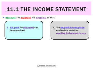 © Michael Allison, Trinity Grammar School.
Author’s permission required for external use
 Revenues and Expenses are closed off so that:
1. Net profit for this period can
be determined
2. The net profit for next period
can be determined by
resetting the balances to zero
11.1 THE INCOME STATEMENT
 