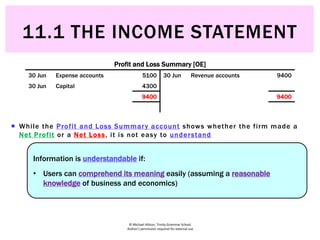 © Michael Allison, Trinity Grammar School.
Author’s permission required for external use
 While the Profit and Loss Summary account shows whether the firm made a
Net Profit or a Net Loss, it is not easy to understand
Profit and Loss Summary [OE]
30 Jun Expense accounts 5100 30 Jun Revenue accounts 9400
30 Jun Capital 4300
9400 9400
Information is understandable if:
• Users can comprehend its meaning easily (assuming a reasonable
knowledge of business and economics)
11.1 THE INCOME STATEMENT
 