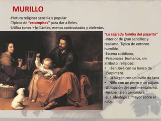 MURILLO
-Pintura religiosa sencilla y popular
-Típicos de “estampitas” para dar a fieles.
-Utiliza tonos + brillantes, menos contrastados y violentos
“La sagrada familia del pajarito”
-Interior de gran sencillez y
realismo. Típico de entorno
humilde.
-Escena cotidiana,
-Personajes humanos, sin
atributo religioso:
• -San José con su banco de
carpintero.
• La Virgen con un ovillo de lana
• Niño con un perro y un pájaro.
-Utilización del sentimentalismo.
-Ambiente en penumbra
-Luz ideológica: mayor sobre el
niño
 
