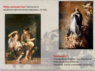 “Niños comiendo fruta” Dentro de la
tendencia hacia los temas populares, sin más.
“Inmaculadas”
-Iconografía tradicional, con angelitos al
modo de la contrareforma
-Pincelada fuerte y contrastes lumínicos.
.
 