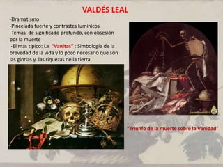 -Dramatismo
-Pincelada fuerte y contrastes lumínicos
-Temas de significado profundo, con obsesión
por la muerte
-El más típico: La “Vanitas” : Simbología de la
brevedad de la vida y lo poco necesario que son
las glorias y las riquezas de la tierra.
-
“Triunfo de la muerte sobre la Vanidad”
VALDÉS LEAL
 