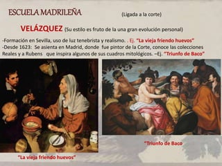 ESCUELAMADRILEÑA (Ligada a la corte)
VELÁZQUEZ (Su estilo es fruto de la una gran evolución personal)
-Formación en Sevilla, uso de luz tenebrista y realismo. . Ej. “La vieja friendo huevos”
-Desde 1623: Se asienta en Madrid, donde fue pintor de la Corte, conoce las colecciones
Reales y a Rubens que inspira algunos de sus cuadros mitológicos. –Ej. “Triunfo de Baco”
“La vieja friendo huevos”
“Triunfo de Baco
 