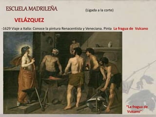 ESCUELAMADRILEÑA (Ligada a la corte)
VELÁZQUEZ
-1629 Viaje a Italia: Conoce la pintura Renacentista y Veneciana. Pinta La fragua de Vulcano
“La fragua de
Vulcano”
 