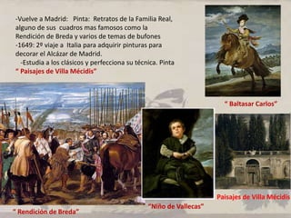 -Vuelve a Madrid: Pinta: Retratos de la Familia Real,
alguno de sus cuadros mas famosos como la
Rendición de Breda y varios de temas de bufones
-1649: 2º viaje a Italia para adquirir pinturas para
decorar el Alcázar de Madrid.
-Estudia a los clásicos y perfecciona su técnica. Pinta
“ Paisajes de Villa Mécidis”
“ Baltasar Carlos”
“ Rendición de Breda”
“Niño de Vallecas”
Paisajes de Villa Mécidis
 