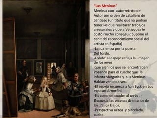 “Las Meninas”
Meninas con autorretrato del
Autor con orden de caballero de
Santiago (un título que no podían
tener los que realizaran trabajos
artesanales y que a Velázquez le
costó mucho conseguir. Supone el
cenit del reconocimiento social del
artista en España)
-La luz entra por la puerta
Del fondo.
-Fondo: el espejo refleja la imagen
de los reyes
que eran los que se encontraban
Posando para el cuadro que la
infanta Margarita y sus Meninas
Habían venido a ver..
-El espejo recuerda a Van Eyck en Los
esposos Arnorfini
-Es como un cuadro al revés . -
Recuerda las escenas de interior de
los Países Bajos.
-Perspectiva aérea y pincelada
suelta.
 