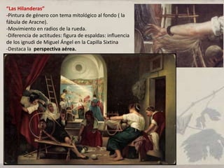 “Las Hilanderas”
-Pintura de género con tema mitológico al fondo ( la
fábula de Aracne).
-Movimiento en radios de la rueda.
-Diferencia de actitudes: figura de espaldas: influencia
de los ignudi de Miguel Ángel en la Capilla Sixtina
-Destaca la perspectiva aérea.
 