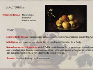 CARACTERÍSTICas
Influencia Italiana: -Naturalismo
-Realismo
-Efectos de luz
TEMAS
Sobre todo: Religiosos: (cuestionados por protestantes): vírgenes, martirios, penitentes, Áng
Mitológicos: son muy escasos, sólo se dan en círculos muy cerrados de la Corte
Naturales muertas o Bodegones: de Inf. Del Norte de Europa. (en origen son motivos simple
que se realizan para decorar espacios domésticos, pero poco a poco se hacen más complejo
con estudios de simetría… y van adquiriendo carga simbólica.)
Retratos: Familias Reales y círculos cercanos.
 