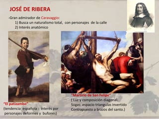 JOSÉ DE RIBERA
-Gran admirador de Caravaggio:
1) Busca un naturalismo total, con personajes de la calle
2) Interés anatómico
“El patizambo”
(tendencia española : interés por
personajes deformes y bufones)
“Martirio de San Felipe”
( Luz y composición diagonal.
Sogas: espacio triangulas invertido
Contrapuesto a brazos del santo.)
 