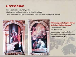 ALONSO CANO
-Fue arquitecto, escultor y pintor.
-No busca el realismo, sino la belleza idealizada
-Típicos vestidos: muy voluminosos y como inflados en la parte inferior.
“Pinturas para la Capilla Mayor
De la Catedral de Granada”
Composición clásica,
con delicadeza,
colores suaves, pincelada
suelta ( influencia de la pintura
veneciana del S: XVI)
 