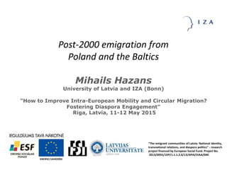 Post-2000 emigration from
Poland and the Baltics
Mihails Hazans
University of Latvia and IZA (Bonn)
"How to Improve Intra-European Mobility and Circular Migration?
Fostering Diaspora Engagement"
Riga, Latvia, 11-12 May 2015
“The emigrant communities of Latvia: National identity,
transnational relations, and diaspora politics” - research
project financed by European Social Fund. Project No.
2013/0055/1DP/1.1.1.2.0/13/APIA/VIAA/040
 