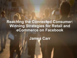 Reaching the Connected Consumer:
Winning Strategies for Retail and
eCommerce on Facebook
James Carr
 