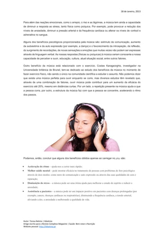 18 de Janeiro, 2013
Autor: Teresa Batista | tbbatista
Artigo escrito para a Revista Complexo Magazine | Saúde: Bem-estar e Nutrição
Website pessoal: http://tbbatista.pt
Para além das reações emocionais, como o arrepio, o riso e as lágrimas, a música tem ainda a capacidade
de diminuir a resposta ao stress, tanto física como psíquica. Por exemplo, pode provocar a redução dos
níveis de ansiedade, diminuir a pressão arterial e da frequência cardíaca ou alterar os níveis de cortisol e
adrenalina no sangue.
Alguns dos benefícios psicológicos proporcionados pela música são: estímulo da comunicação, aumento
da autoestima e da auto expressão (por exemplo, a dança) e o favorecimento da introspeção, da reflexão,
do surgimento de recordações, de novas sensações e emoções que muitas vezes não podem ser expressas
através de linguagem verbal. As nossas respostas (físicas ou psíquicas) à música variam consoante a nossa
capacidade de perceber e ouvir, educação, cultura, atual situação social, entre outros fatores.
Outro benefício da música está relacionado com o exercício. Costas Karageorghis, investigador na
Universidade britânica de Brunel, tem-se dedicado ao estudo dos benefícios da música no momento de
fazer exercício físico, não sendo o único na comunidade científica a estudar o assunto. Não podemos dizer
que existe uma música perfeita para ouvir enquanto se corre, mas diversos estudos têm revelado que,
através de uma combinação de fatores, ouvir música pode contribuir para um aumento da eficácia do
exercício até 20%, mesmo em distâncias curtas. Por um lado, a repetição presente na música ajuda a que
a pessoa corra, por outro, a estrutura da música faz com que a pessoa se concentre, acelerando o ritmo
dos passos.
Podemos, então, concluir que alguns dos benefícios obtidos apenas ao carregar no play são:
 Aceleração do ritmo – ajuda-nos a correr mais rápido;
 Melhor saúde mental – pode mostrar eficácia no tratamento de pessoas com problemas de foro psicológico
através de dois modos: como meio de comunicação e auto expressão ou através das suas qualidades de cura e
reparação;
 Diminuição do stress – a música pode ser uma ótima ajuda para melhorar o estado de espírito e reduzir a
ansiedade;
 Assistência a pacientes – a música pode ter um impacto positivo em pacientes com doenças prolongadas (por
exemplo, cancro, doenças cardíacas ou respiratórias), diminuindo a frequência cardíaca, a tensão arterial,
aliviando a dor, a ansiedade e melhorando a qualidade de vida.
 