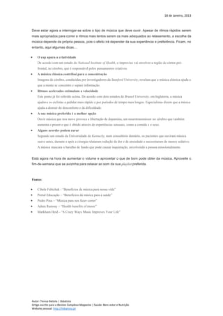 18 de Janeiro, 2013
Autor: Teresa Batista | tbbatista
Artigo escrito para a Revista Complexo Magazine | Saúde: Bem-estar e Nutrição
Website pessoal: http://tbbatista.pt
Deve estar agora a interrogar-se sobre o tipo de música que deve ouvir. Apesar de ritmos rápidos serem
mais apropriados para correr e ritmos mais lentos serem os mais adequados ao relaxamento, a escolha da
música depende da própria pessoa, pois o efeito irá depender da sua experiência e preferência. Ficam, no
entanto, aqui algumas dicas…
 O rap apura a criatividade
De acordo com um estudo do National Institute of Health, o improviso vai envolver a região do córtex pré-
frontal, no cérebro, que é responsável pelos pensamentos criativos.
 A música clássica contribui para a concentração
Imagens do cérebro, conduzidas por investigadores da Stanford University, revelam que a música clássica ajuda a
que a mente se concentre e separe informação.
 Ritmos acelerados estimulam a velocidade
Este ponto já foi referido acima. De acordo com dois estudos da Brunel University, em Inglaterra, a música
ajudava os ciclistas a pedalar mais rápido e por períodos de tempo mais longos. Especialistas dizem que a música
ajuda a distrair do desconforto e da dificuldade.
 A sua música preferida é a melhor opção
Ouvir música que nos move provoca a libertação de dopamina, um neurotransmissor no cérebro que também
aumenta o prazer e que é obtido através de experiências sensuais, como a comida e o sexo.
 Alguns acordes podem curar
Segundo um estudo da Universidade de Kentucky, num consultório dentário, os pacientes que ouviram música
suave antes, durante e após a cirurgia relataram redução da dor e da ansiedade e necessitaram de menos sedativo.
A música mascara o barulho de fundo que pode causar inquietação, envolvendo a pessoa emocionalmente.
Está agora na hora de aumentar o volume e aproveitar o que de bom pode obter da música. Aproveite o
fim-de-semana que se avizinha para relaxar ao som da sua playlist preferida.
Fontes:
 Cibele Fabichak - “Benefícios da música para nossa vida”
 Portal Educação – “Benefícios da música para a saúde”
 Pedro Pina – “Música para nos fazer correr”
 Adam Ramsay – “Health benefits of music”
 Markham Heid – “6 Crazy Ways Music Improves Your Life”
 