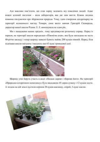 Але важливо пам’ятати, що стан парку залежить від поведінки людей. Адже
кожен зелений листочок – мала лабораторія, яка дає нам життя. Кожна людина
повинна піклуватися про збереження природи. Тому, ідею створення дендропарку на
території колишнього маєтку Томари, сина якого навчав Григорій Сковорода,
директор нашої школи Різник Л. Л. виношувала не один рік.
Ми є нащадками наших предків , тому продовжуємо розпочату справу. Поряд із
парком, на території школи народилася «Півонієва алея», яка була закладена на честь
40-річчя закладу і тепер щороку навесні буяють майже 200 кущів півоній. Поряд, біля
підніжжя школи квітують і милують око 63 кущі трояндової алеї.
Щороку учні беруть участь в акції «Посади дерево і збережи його». На території
«Природно-історичного комплексу» було висаджено 45 дерев сумаху і 12 кущів хости.
А згодом на цій землі пустили коріння 20 кущів жасмину, спірей, 3 кущі хмелю.
 